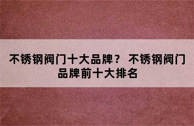 不锈钢阀门十大品牌？ 不锈钢阀门品牌前十大排名